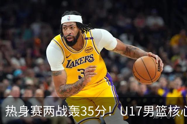 热身赛两战轰35分！U17男篮核心不止要接班张镇麟，还要登陆NBA？